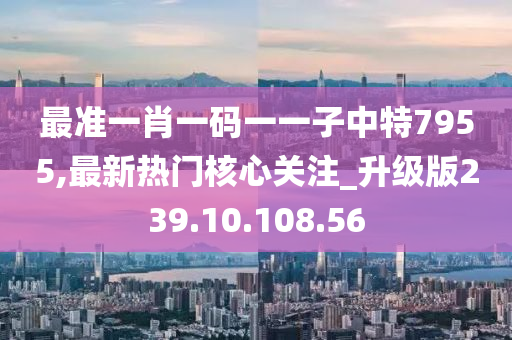 最准一肖一码一一子中特7955,最新热门核心关注_升级版239.10.108.56