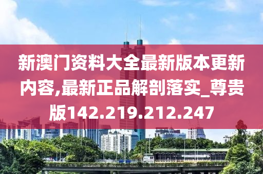 新澳门资料大全最新版本更新内容,最新正品解剖落实_尊贵版142.219.212.247