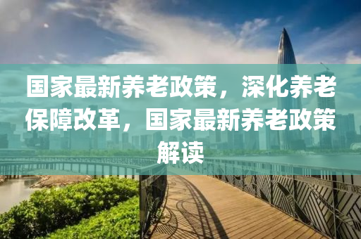 国家最新养老政策，深化养老保障改革，国家最新养老政策解读