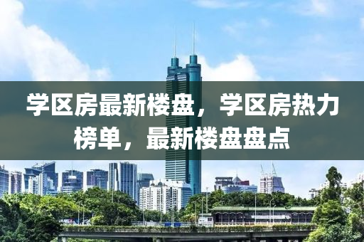 学区房最新楼盘，学区房热力榜单，最新楼盘盘点