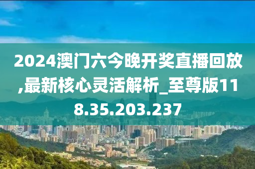 2024澳门六今晚开奖直播回放,最新核心灵活解析_至尊版118.35.203.237