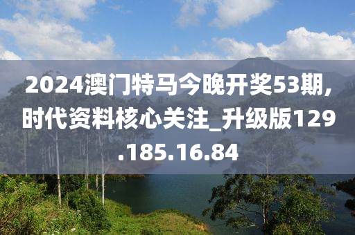 2024澳门特马今晚开奖53期,时代资料核心关注_升级版129.185.16.84