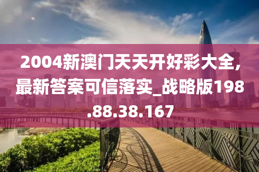 2004新澳门天天开好彩大全,最新答案可信落实_战略版198.88.38.167