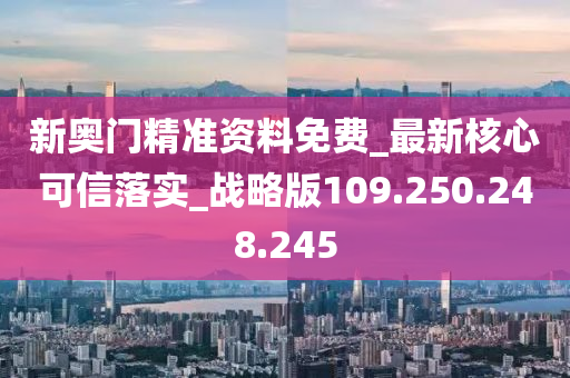 新奥门精准资料免费_最新核心可信落实_战略版109.250.248.245