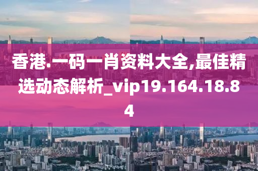 香港.一码一肖资料大全,最佳精选动态解析_vip19.164.18.84