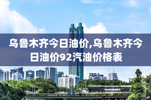 乌鲁木齐今日油价,乌鲁木齐今日油价92汽油价格表