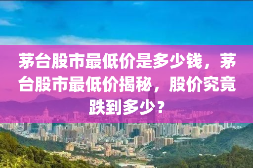 茅台股市最低价是多少钱，茅台股市最低价揭秘，股价究竟跌到多少？