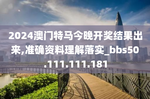 2024澳门特马今晚开奖结果出来,准确资料理解落实_bbs50.111.111.181