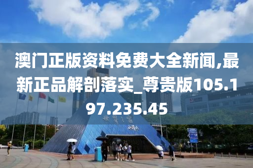 澳门正版资料免费大全新闻,最新正品解剖落实_尊贵版105.197.235.45