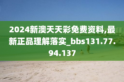 2024新澳天天彩免费资料,最新正品理解落实_bbs131.77.94.137