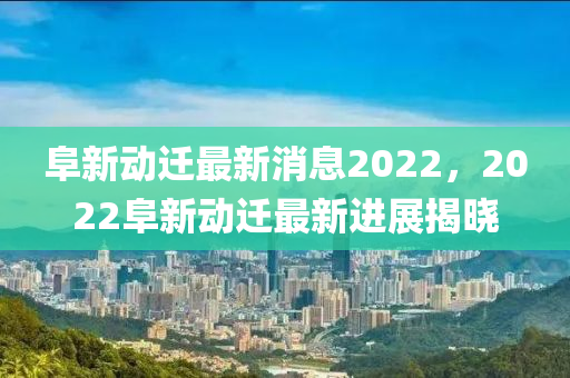 阜新动迁最新消息2022，2022阜新动迁最新进展揭晓