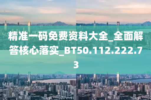 精准一码免费资料大全_全面解答核心落实_BT50.112.222.73