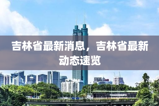 吉林省最新消息，吉林省最新动态速览