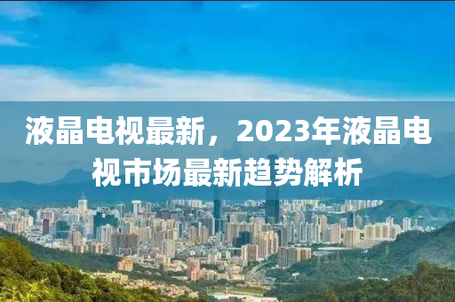 液晶电视最新，2023年液晶电视市场最新趋势解析