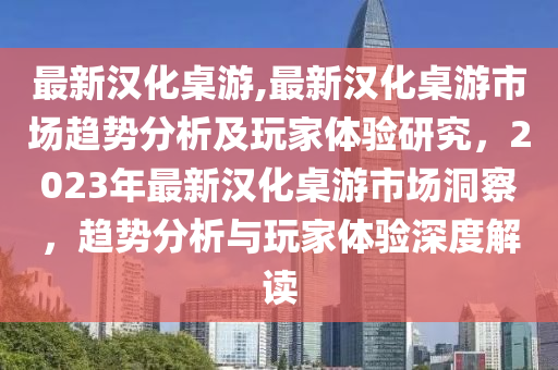 最新汉化桌游,最新汉化桌游市场趋势分析及玩家体验研究，2023年最新汉化桌游市场洞察，趋势分析与玩家体验深度解读