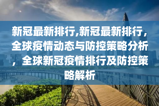 新冠最新排行,新冠最新排行，全球疫情动态与防控策略分析，全球新冠疫情排行及防控策略解析