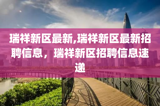 瑞祥新区最新,瑞祥新区最新招聘信息，瑞祥新区招聘信息速递