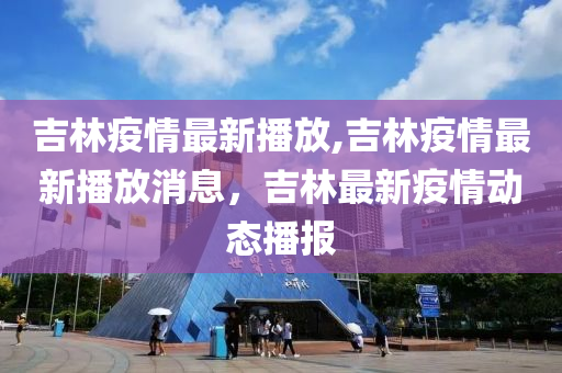 吉林疫情最新播放,吉林疫情最新播放消息，吉林最新疫情动态播报