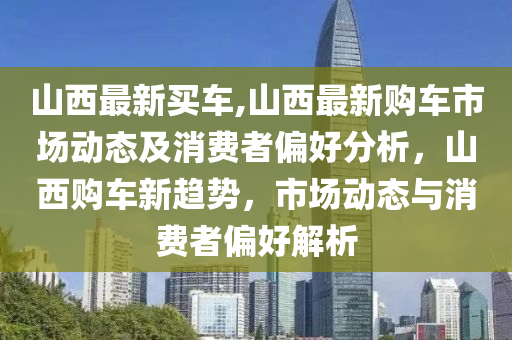 山西最新买车,山西最新购车市场动态及消费者偏好分析，山西购车新趋势，市场动态与消费者偏好解析