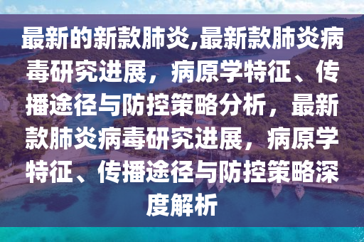 最新的新款肺炎,最新款肺炎病毒研究进展，病原学特征、传播途径与防控策略分析，最新款肺炎病毒研究进展，病原学特征、传播途径与防控策略深度解析