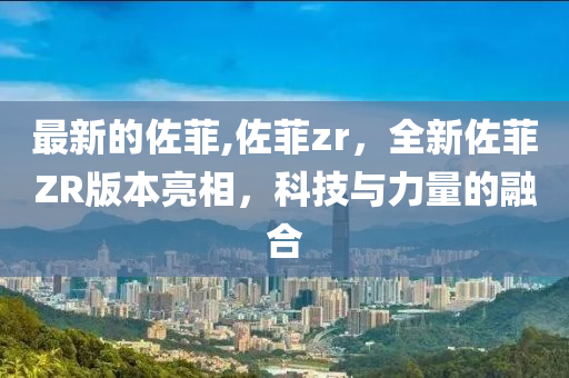 最新的佐菲,佐菲zr，全新佐菲ZR版本亮相，科技与力量的融合