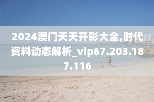 2024澳门天天开彩大全,时代资料动态解析_vip67.203.187.116