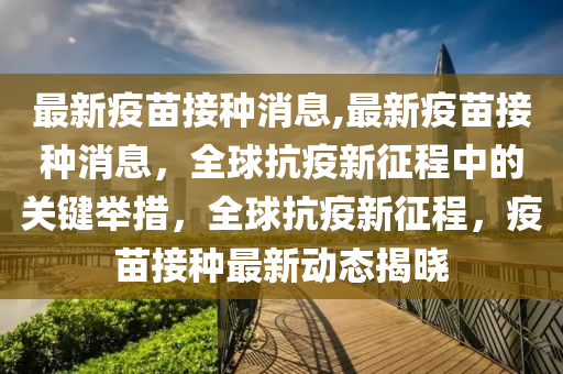 最新疫苗接种消息,最新疫苗接种消息，全球抗疫新征程中的关键举措，全球抗疫新征程，疫苗接种最新动态揭晓