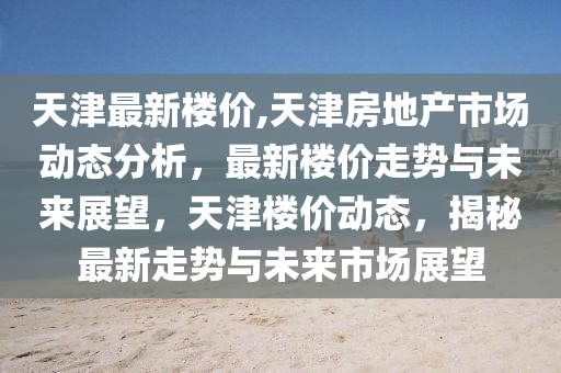 天津最新楼价,天津房地产市场动态分析，最新楼价走势与未来展望，天津楼价动态，揭秘最新走势与未来市场展望