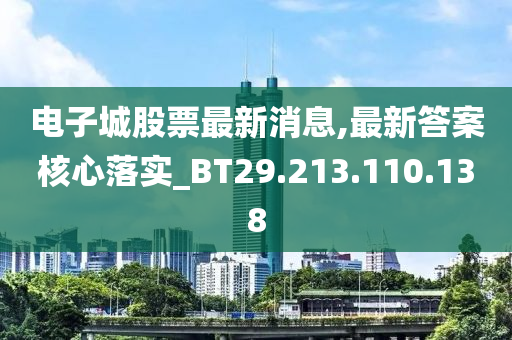 电子城股票最新消息,最新答案核心落实_BT29.213.110.138