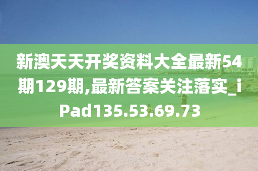 新澳天天开奖资料大全最新54期129期,最新答案关注落实_iPad135.53.69.73