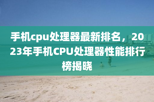 手機cpu處理器最新排名，2023年手機CPU處理器性能排行榜揭曉