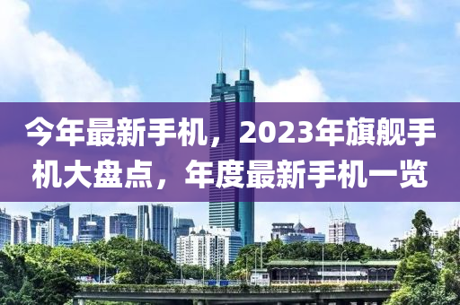 今年最新手機(jī)，2023年旗艦手機(jī)大盤點，年度最新手機(jī)一覽