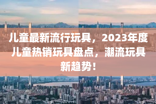 兒童最新流行玩具，2023年度兒童熱銷玩具盤點，潮流玩具新趨勢！