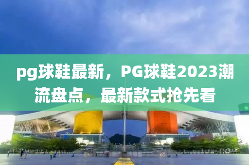 pg球鞋最新，PG球鞋2023潮流盤點，最新款式搶先看