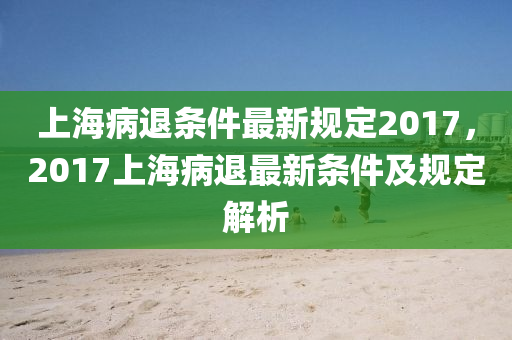 上海病退條件最新規(guī)定2017，2017上海病退最新條件及規(guī)定解析