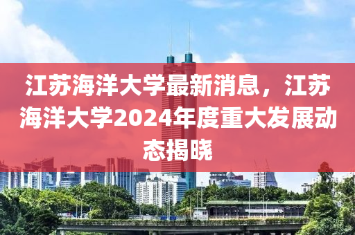 江蘇海洋大學最新消息，江蘇海洋大學2024年度重大發(fā)展動態(tài)揭曉