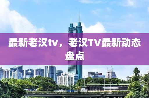 最新老漢tv，老漢TV最新動態(tài)盤點(diǎn)