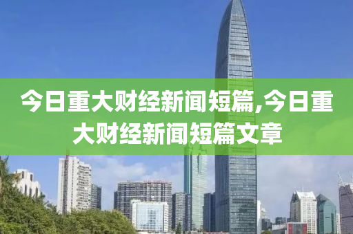 今日重大財(cái)經(jīng)新聞短篇,今日重大財(cái)經(jīng)新聞短篇文章