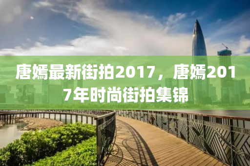 唐嫣最新街拍2017，唐嫣2017年時尚街拍集錦