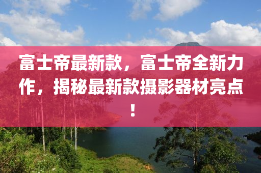 富士帝最新款，富士帝全新力作，揭秘最新款攝影器材亮點！