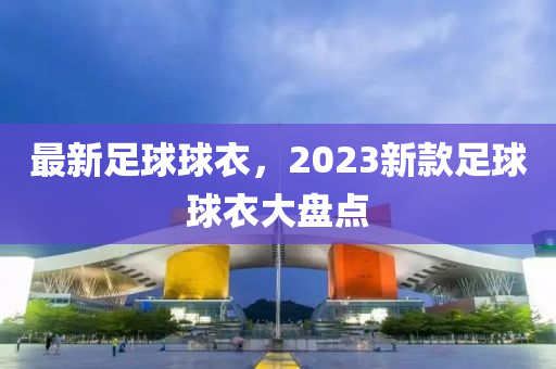 最新足球球衣，2023新款足球球衣大盤點(diǎn)