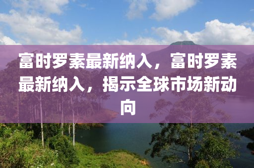 富时罗素最新纳入，富时罗素最新纳入，揭示全球市场新动向