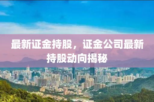 最新證金持股，證金公司最新持股動向揭秘