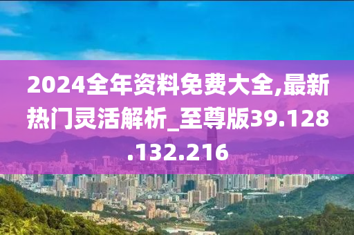 2024全年資料免費大全,最新熱門靈活解析_至尊版39.128.132.216