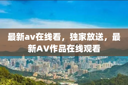 最新av在線看，獨(dú)家放送，最新AV作品在線觀看