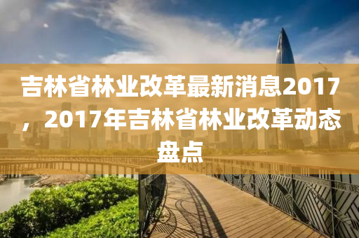 吉林省林業(yè)改革最新消息2017，2017年吉林省林業(yè)改革動(dòng)態(tài)盤點(diǎn)