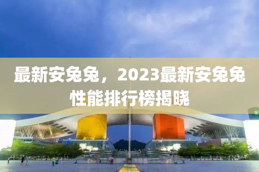 最新安兔兔，2023最新安兔兔性能排行榜揭曉