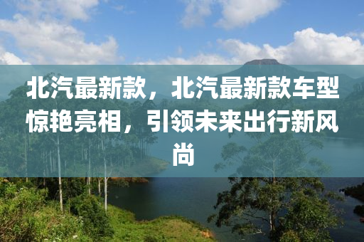 北汽最新款，北汽最新款車型驚艷亮相，引領未來出行新風尚