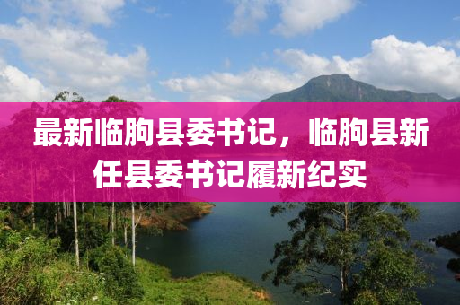 最新臨朐縣委書記，臨朐縣新任縣委書記履新紀(jì)實(shí)