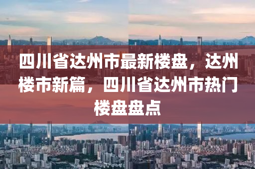 四川省達州市最新樓盤，達州樓市新篇，四川省達州市熱門樓盤盤點